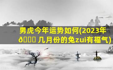 男虎今年运势如何(2023年 🐕 几月份的兔zui
有福气)